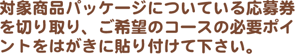 対象商品パッケージについている応募券を切り取り、ご希望のコースの必要ポイントをはがきに貼り付けて下さい。