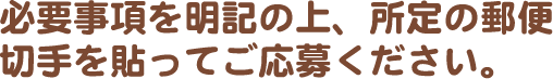 必要事項を明記の上、所定の郵便切手を貼ってご応募ください。