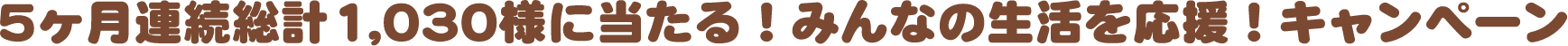 5ヶ月連続総計1,030様に当たる！みんなの生活を応援！キャンペーン